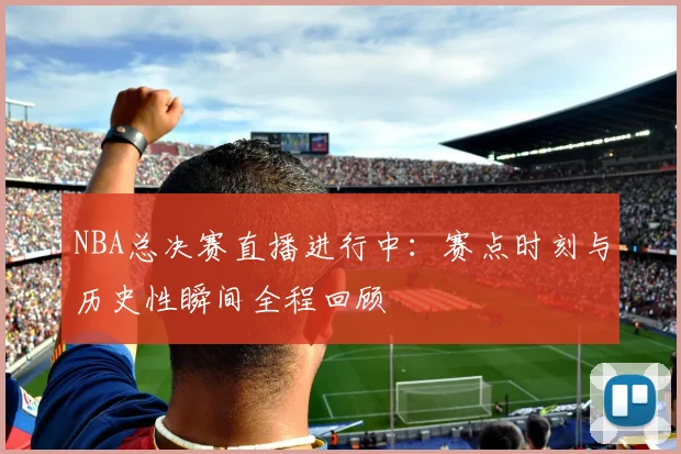 NBA总决赛直播进行中：赛点时刻与历史性瞬间全程回顾