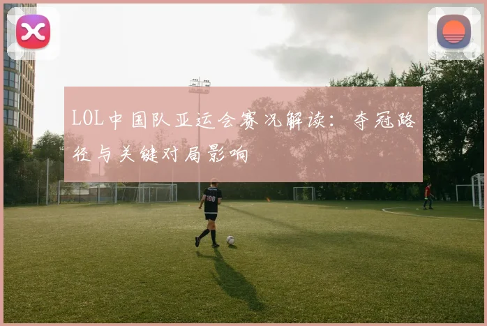 LOL中国队亚运会赛况解读：夺冠路径与关键对局影响