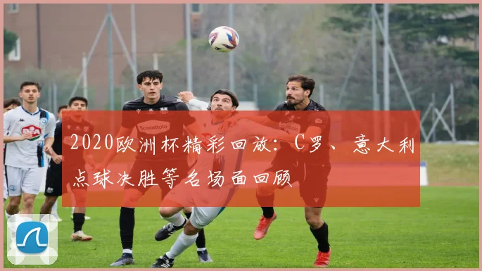 2020欧洲杯精彩回放：C罗、意大利点球决胜等名场面回顾