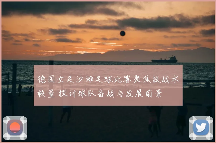 德国女足沙滩足球比赛聚焦技战术较量 探讨球队备战与发展前景