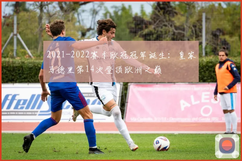 2021-2022赛季欧冠冠军诞生:皇家马德里第14次登顶欧洲之巅
